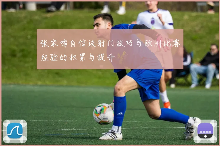 张家鸣自信谈射门技巧与欧洲比赛经验的积累与提升