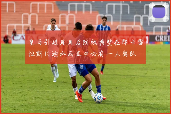 皇马引进库库后防线调整在即卡雷拉斯门迪加西亚中必有一人离队
