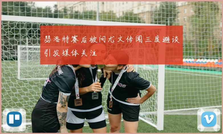 瑟洛特赛后被问尤文传闻三度避谈引发媒体关注