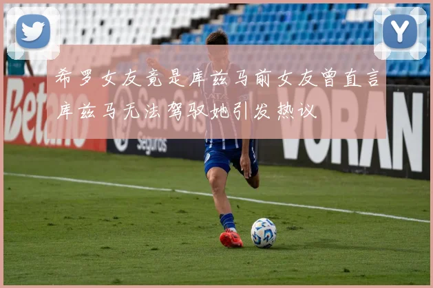 希罗女友竟是库兹马前女友曾直言库兹马无法驾驭她引发热议