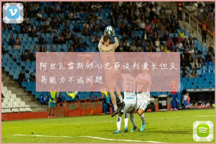阿尔瓦雷斯倾心巴萨谈判漫长但交易能力不成问题