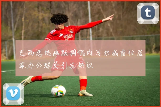 巴西总统幽默调侃内马尔成首位居家办公球员引发热议