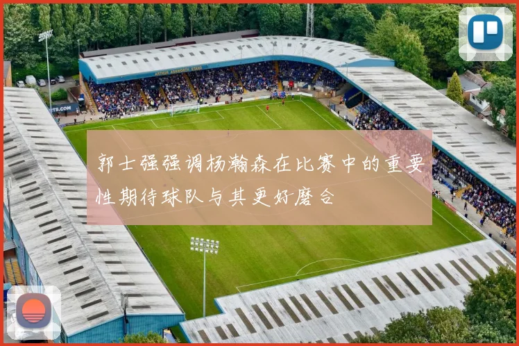 郭士强强调杨瀚森在比赛中的重要性期待球队与其更好磨合