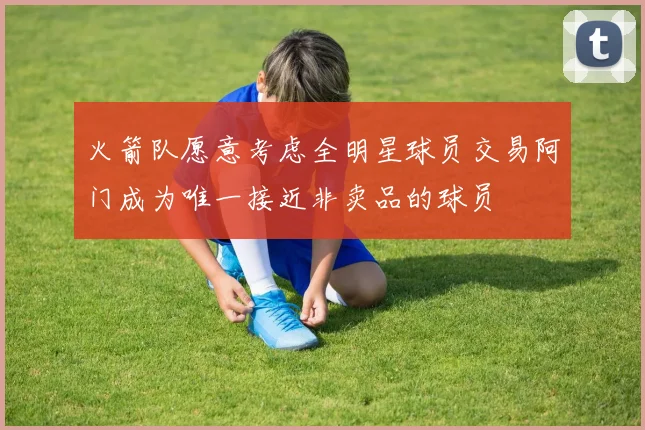 火箭队愿意考虑全明星球员交易阿门成为唯一接近非卖品的球员