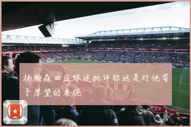 杨瀚森回应球迷批评称这是对他寄予厚望的表现