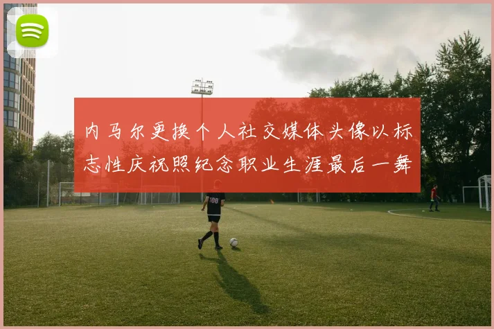 内马尔更换个人社交媒体头像以标志性庆祝照纪念职业生涯最后一舞