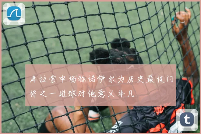 库拉索中场称诺伊尔为历史最佳门将之一进球对他意义非凡