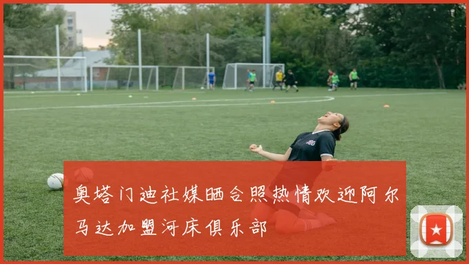 奥塔门迪社媒晒合照热情欢迎阿尔马达加盟河床俱乐部